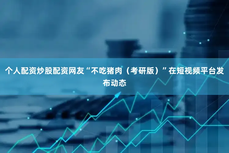 个人配资炒股配资网友“不吃猪肉（考研版）”在短视频平台发布动态