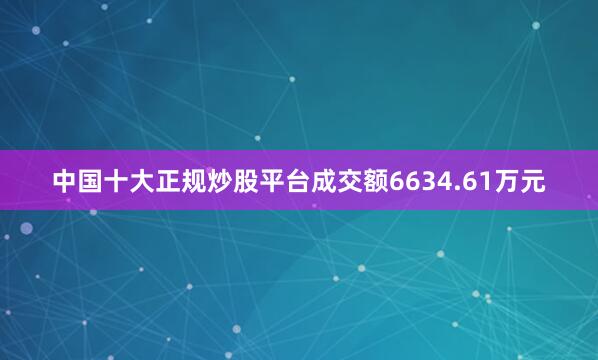 中国十大正规炒股平台成交额6634.61万元