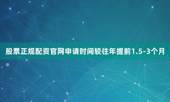 股票正规配资官网申请时间较往年提前1.5-3个月