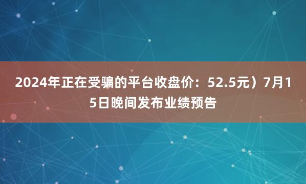 2024年正在受骗的平台收盘价：52.5元）7月15日晚间发布业绩预告