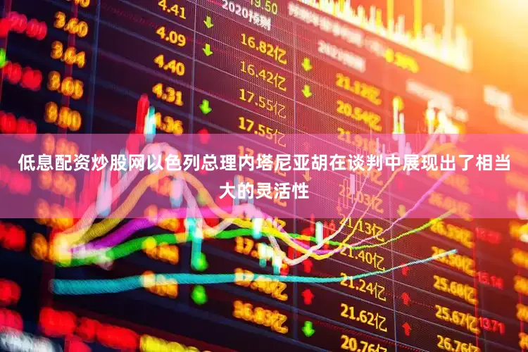 低息配资炒股网以色列总理内塔尼亚胡在谈判中展现出了相当大的灵活性