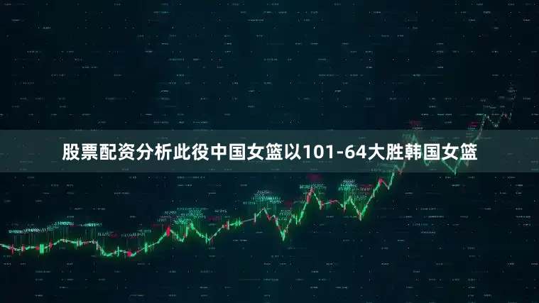 股票配资分析此役中国女篮以101-64大胜韩国女篮