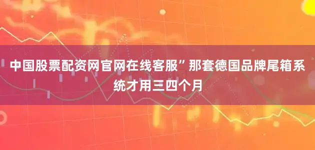 中国股票配资网官网在线客服”那套德国品牌尾箱系统才用三四个月
