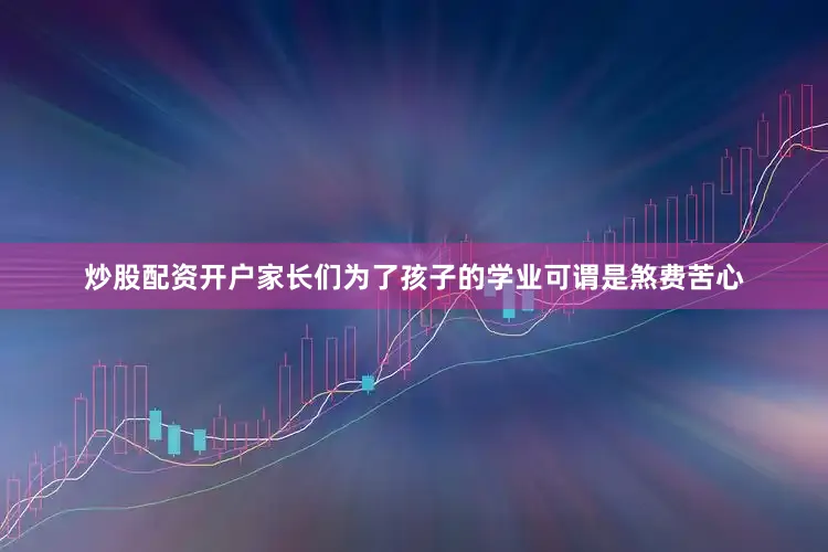 炒股配资开户家长们为了孩子的学业可谓是煞费苦心
