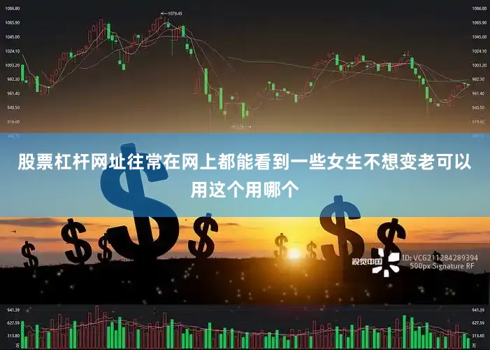 股票杠杆网址往常在网上都能看到一些女生不想变老可以用这个用哪个