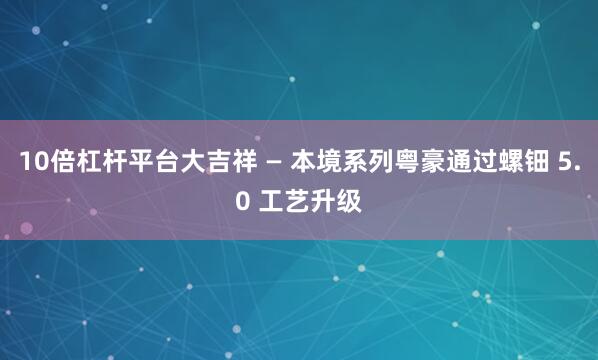10倍杠杆平台大吉祥 — 本境系列粤豪通过螺钿 5.0 工艺升级