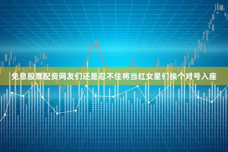 免息股票配资网友们还是忍不住将当红女星们挨个对号入座