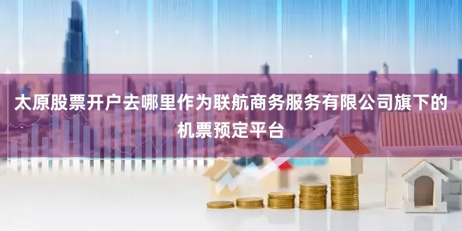 太原股票开户去哪里作为联航商务服务有限公司旗下的机票预定平台