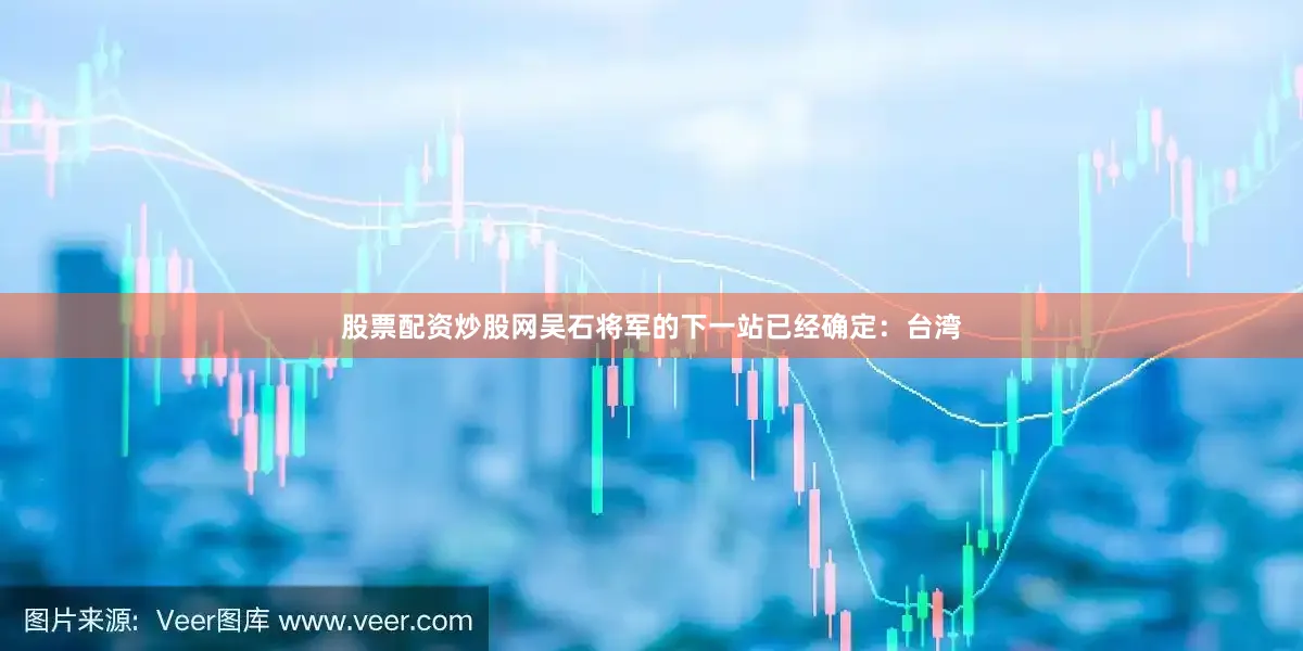 股票配资炒股网吴石将军的下一站已经确定：台湾