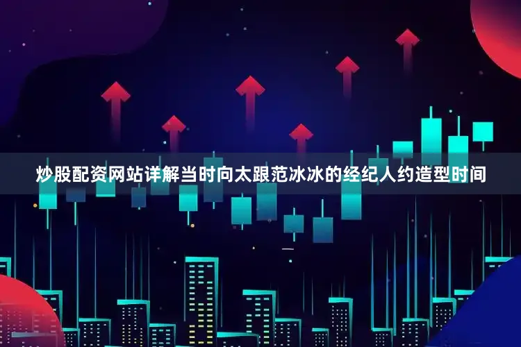 炒股配资网站详解当时向太跟范冰冰的经纪人约造型时间