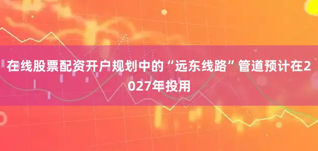 在线股票配资开户规划中的“远东线路”管道预计在2027年投用