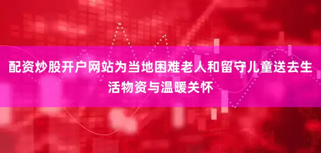 配资炒股开户网站为当地困难老人和留守儿童送去生活物资与温暖关怀