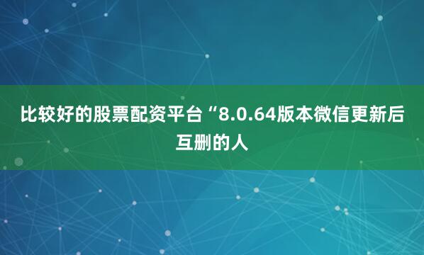 比较好的股票配资平台“8.0.64版本微信更新后互删的人